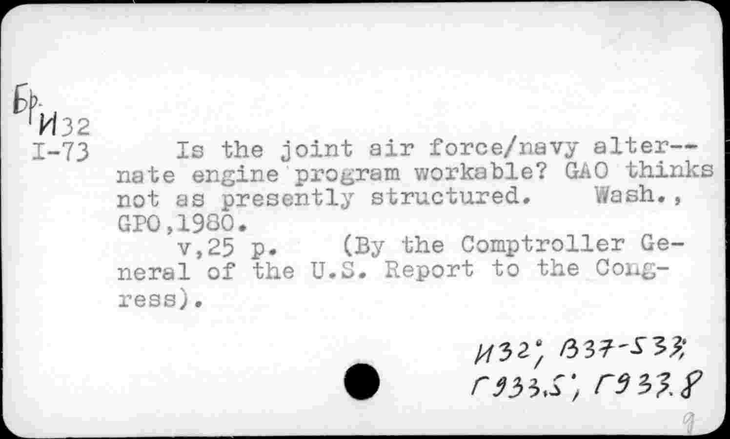 ﻿^W32
1-73 Is the joint air force/navy alter— nate engine program workable? GAO thinks not as presently structured. Wash., GP0,1980.
v,25 p. (By the Comptroller General of the U.S. Report to the Congress) .
^32;
rats’, rsi?.?